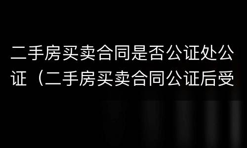 二手房买卖合同是否公证处公证（二手房买卖合同公证后受法律保护吗?）