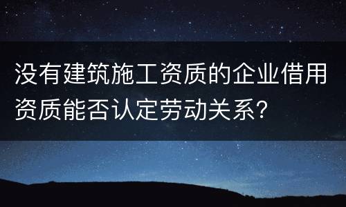 没有建筑施工资质的企业借用资质能否认定劳动关系？