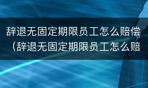 辞退无固定期限员工怎么赔偿（辞退无固定期限员工怎么赔偿的）