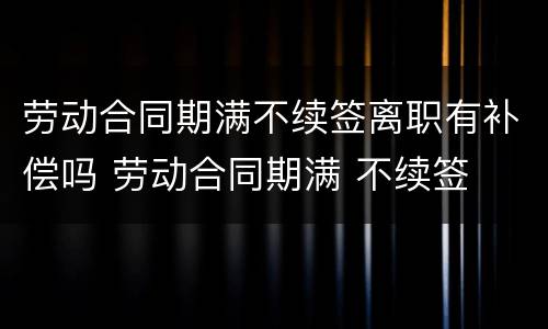 劳动合同期满不续签离职有补偿吗 劳动合同期满 不续签