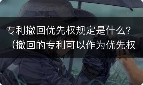 专利撤回优先权规定是什么？（撤回的专利可以作为优先权吗）