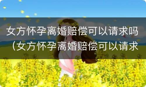 女方怀孕离婚赔偿可以请求吗（女方怀孕离婚赔偿可以请求吗法院）