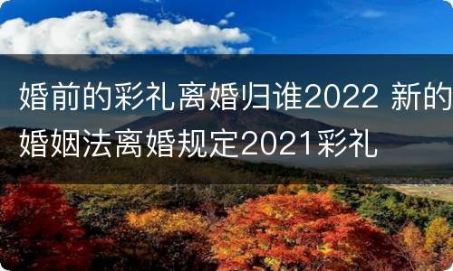 婚前的彩礼离婚归谁2022 新的婚姻法离婚规定2021彩礼