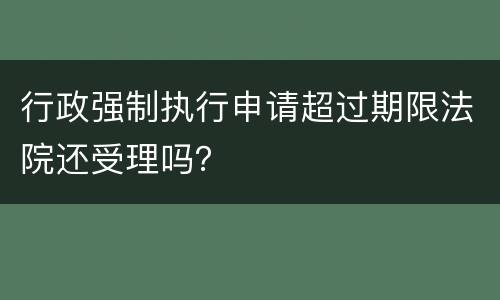 行政强制执行申请超过期限法院还受理吗？