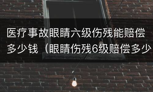 医疗事故眼睛六级伤残能赔偿多少钱（眼睛伤残6级赔偿多少钱）