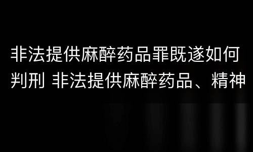 非法提供麻醉药品罪既遂如何判刑 非法提供麻醉药品、精神药品罪立案标准