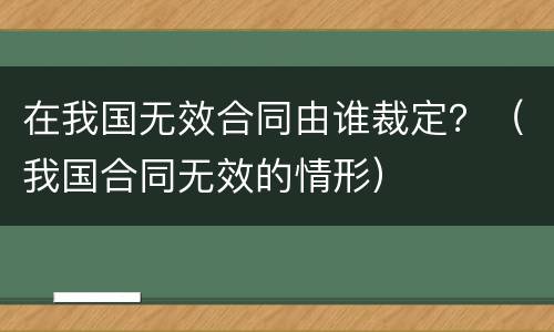 在我国无效合同由谁裁定？（我国合同无效的情形）