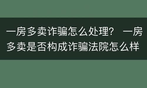 一房多卖诈骗怎么处理？ 一房多卖是否构成诈骗法院怎么样处理