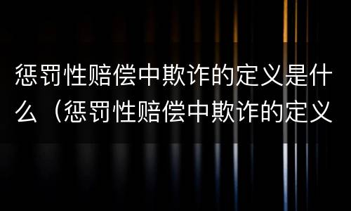 惩罚性赔偿中欺诈的定义是什么（惩罚性赔偿中欺诈的定义是什么呢）