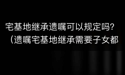 宅基地继承遗嘱可以规定吗？（遗嘱宅基地继承需要子女都签字吗）