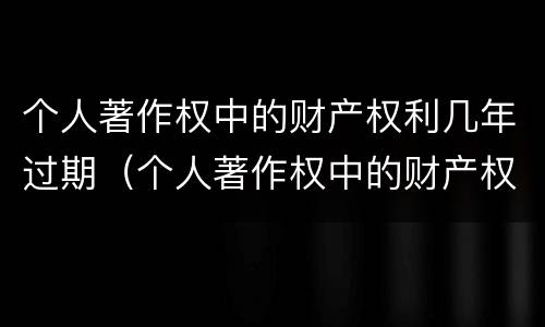 个人著作权中的财产权利几年过期（个人著作权中的财产权利几年过期不能用）