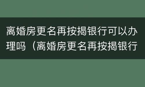 离婚房更名再按揭银行可以办理吗（离婚房更名再按揭银行可以办理吗要多少钱）