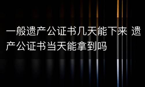 一般遗产公证书几天能下来 遗产公证书当天能拿到吗