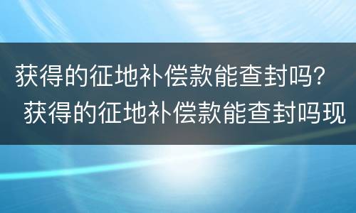 获得的征地补偿款能查封吗？ 获得的征地补偿款能查封吗现在