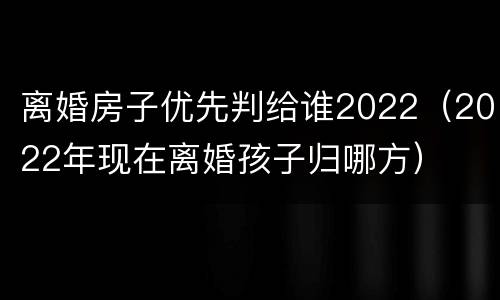 离婚房子优先判给谁2022（2022年现在离婚孩子归哪方）