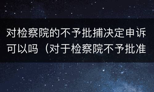 对检察院的不予批捕决定申诉可以吗（对于检察院不予批准逮捕的）