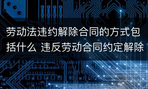 劳动法违约解除合同的方式包括什么 违反劳动合同约定解除劳动合同的