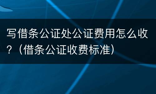 写借条公证处公证费用怎么收?（借条公证收费标准）