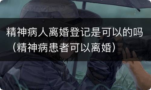 精神病人离婚登记是可以的吗（精神病患者可以离婚）