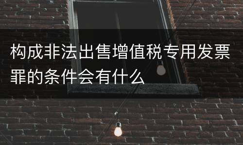 构成非法出售增值税专用发票罪的条件会有什么