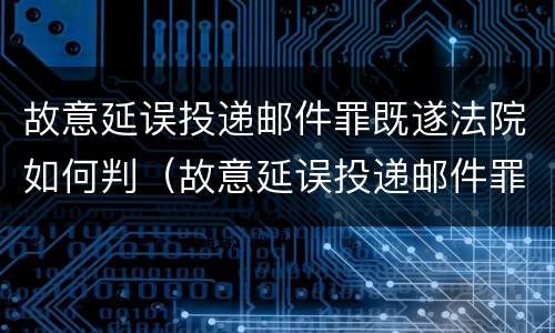 故意延误投递邮件罪既遂法院如何判（故意延误投递邮件罪既遂法院如何判决）