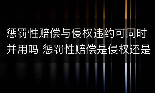 惩罚性赔偿与侵权违约可同时并用吗 惩罚性赔偿是侵权还是违约