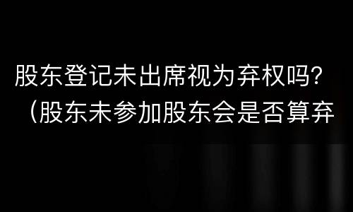 股东登记未出席视为弃权吗？（股东未参加股东会是否算弃权）