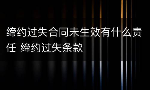 缔约过失合同未生效有什么责任 缔约过失条款