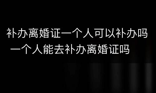 补办离婚证一个人可以补办吗 一个人能去补办离婚证吗