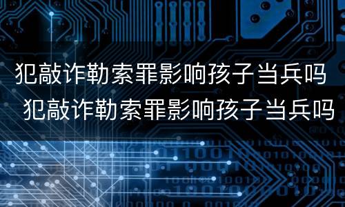 犯敲诈勒索罪影响孩子当兵吗 犯敲诈勒索罪影响孩子当兵吗知乎