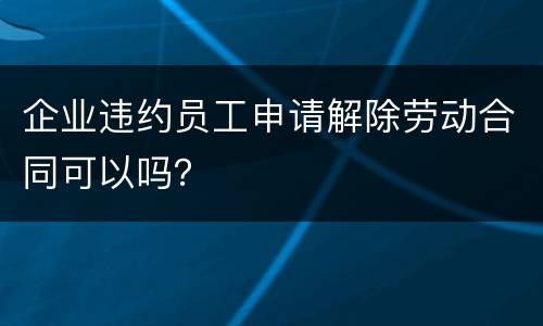 企业违约员工申请解除劳动合同可以吗？