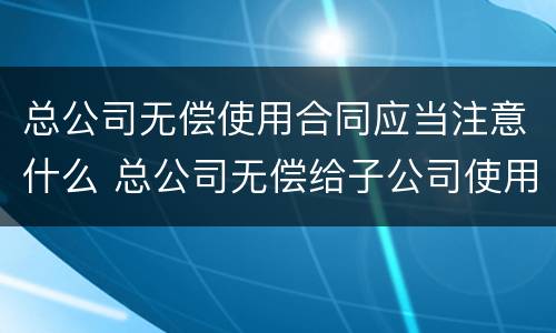 总公司无偿使用合同应当注意什么 总公司无偿给子公司使用