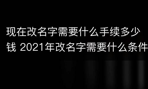 现在改名字需要什么手续多少钱 2021年改名字需要什么条件