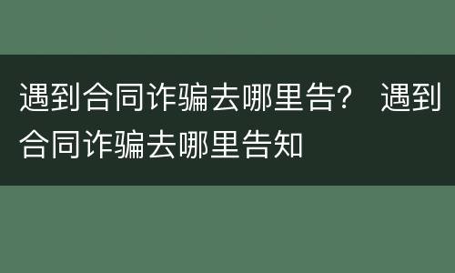 遇到合同诈骗去哪里告？ 遇到合同诈骗去哪里告知