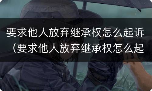 要求他人放弃继承权怎么起诉（要求他人放弃继承权怎么起诉呢）