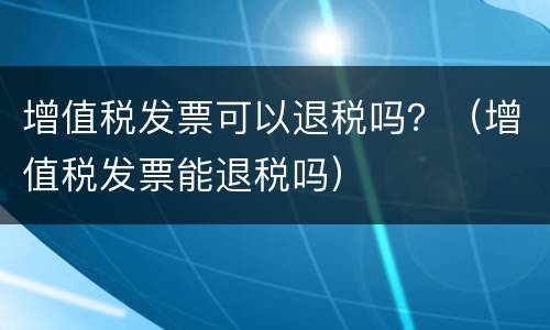 增值税发票可以退税吗？（增值税发票能退税吗）