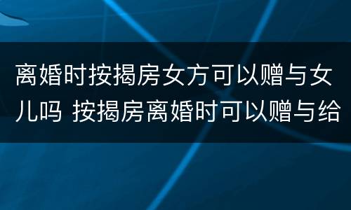 离婚时按揭房女方可以赠与女儿吗 按揭房离婚时可以赠与给小孩吗