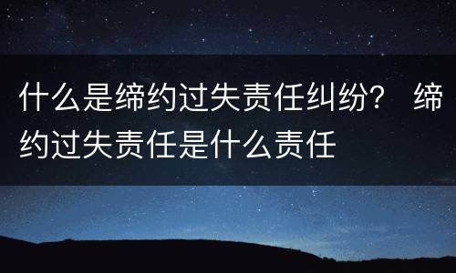 什么是缔约过失责任纠纷？ 缔约过失责任是什么责任