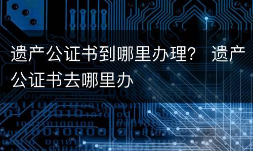 遗产公证书到哪里办理？ 遗产公证书去哪里办