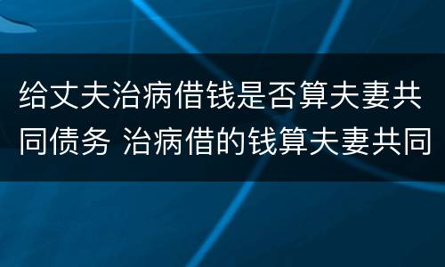 给丈夫治病借钱是否算夫妻共同债务 治病借的钱算夫妻共同债务吗