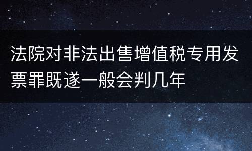 法院对非法出售增值税专用发票罪既遂一般会判几年