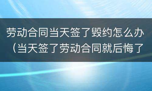 劳动合同当天签了毁约怎么办（当天签了劳动合同就后悔了怎么办）