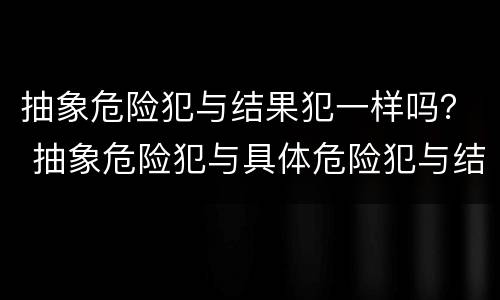 抽象危险犯与结果犯一样吗？ 抽象危险犯与具体危险犯与结果犯