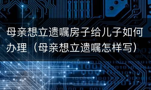 母亲想立遗嘱房子给儿子如何办理（母亲想立遗嘱怎样写）