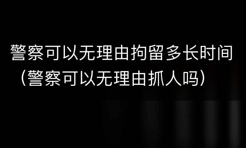 警察可以无理由拘留多长时间（警察可以无理由抓人吗）