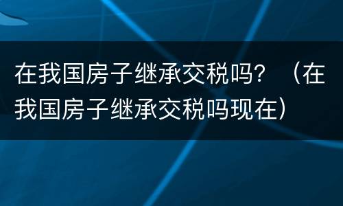 在我国房子继承交税吗？（在我国房子继承交税吗现在）