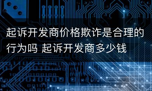 起诉开发商价格欺诈是合理的行为吗 起诉开发商多少钱