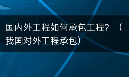 国内外工程如何承包工程？（我国对外工程承包）