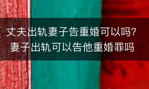 丈夫出轨妻子告重婚可以吗？ 妻子出轨可以告他重婚罪吗