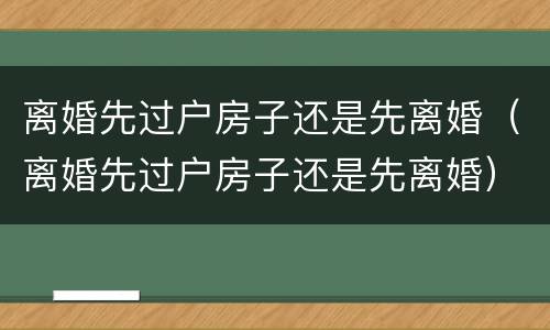 离婚先过户房子还是先离婚（离婚先过户房子还是先离婚）